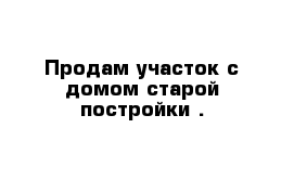 Продам участок с домом старой постройки .